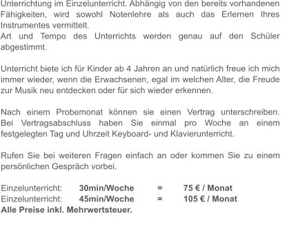 Unterrichtung im Einzelunterricht. Abhngig von den bereits vorhandenen Fhigkeiten, wird sowohl Notenlehre als auch das Erlernen Ihres Instrumentes vermittelt.	Art und Tempo des Unterrichts werden genau auf den Schler abgestimmt.  Unterricht biete ich fr Kinder ab 4 Jahren an und natrlich freue ich mich immer wieder, wenn die Erwachsenen, egal im welchen Alter, die Freude zur Musik neu entdecken oder fr sich wieder erkennen.  Nach einem Probemonat knnen sie einen Vertrag unterschreiben.Bei Vertragsabschluss haben Sie einmal pro Woche an einem festgelegten Tag und Uhrzeit Keyboard- und Klavierunterricht.  Rufen Sie bei weiteren Fragen einfach an oder kommen Sie zu einem persnlichen Gesprch vorbei.  Einzelunterricht: 	30min/Woche 	= 	75  / Monat Einzelunterricht: 	45min/Woche 	= 	105  / Monat Alle Preise inkl. Mehrwertsteuer.